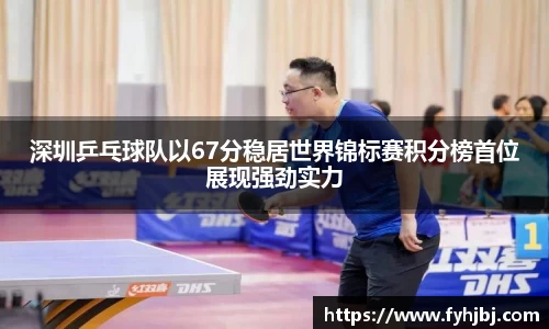 深圳乒乓球队以67分稳居世界锦标赛积分榜首位展现强劲实力