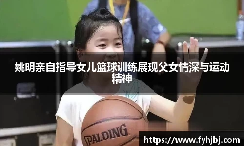 姚明亲自指导女儿篮球训练展现父女情深与运动精神